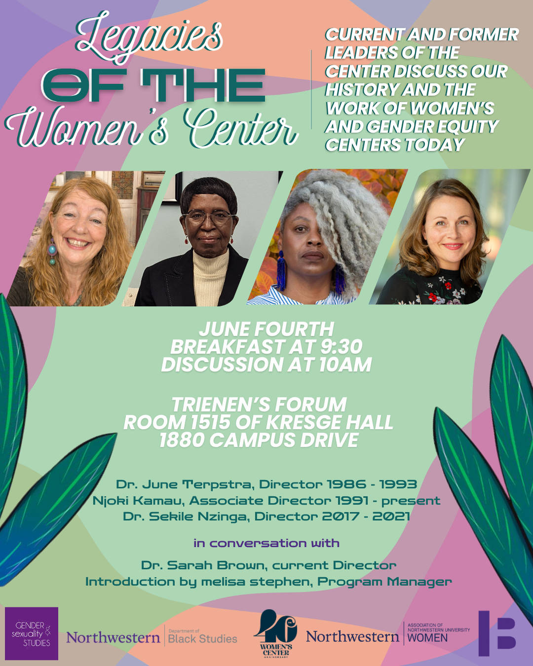 translucent rainbow shapes overlap around the border of a pale green page. Large green and white letters in the top left read, "Legacies of the Women's Center" In the top right corner this description: current and FORMER LEADERS OF THE CENTER DISCUSS OUR HISTORY AND THE WORK OF WOMEN’S AND GENDER EQUITY CENTERS TODAY". below this text there is a row of four slightly spaced out and tilted right headshots. On the left, June Terpstra, a mature white woman with rosy skin and curly ginger-blonde hair. She is smiling toward the camera and has blue dangle earrings. In the next photo, Njoki Kamau, a dark-skinned mature Black African woman, looks straight ahead. She has short black hair and is wearing wire-rimmed glasses, a taupe turtleneck, and a black blazer. In the third photograph, Sekile Nzinga, a black femme-presenting person with sideswept grey curl and large deep blue earrings looks at the camera. She is wearing a vertical blue and white stripes. In the fourth photograph, a white woman with light brown hair, Sarah Brown, is smiling. She is wearing black with a floral white and red print. Below the photographs in white capital letters it reads, "June Fourth, Breakfast at 9:30, Discussion at ten am. Treinen's forum, Room 1515 of Kresge Hall, 1880 Campus Drive. And then below this in green letters are the identities and tenure of those pictured, Dr. June Terpstra, Director 1986 - 1993; Njoki Kamau, Associate Director 1991 - present; Dr. Sekile Nzinga, Director 2017 - 2021; in conversation with Dr. Sarah Brown, current Director. Introduction by melisa stephen, Program Manager. Along the bottom of the page are the logos of our co-sponsors: Gender and Sexuality Studies, The Association of Northwestern University Women, Black Studies, and the Block Museum.