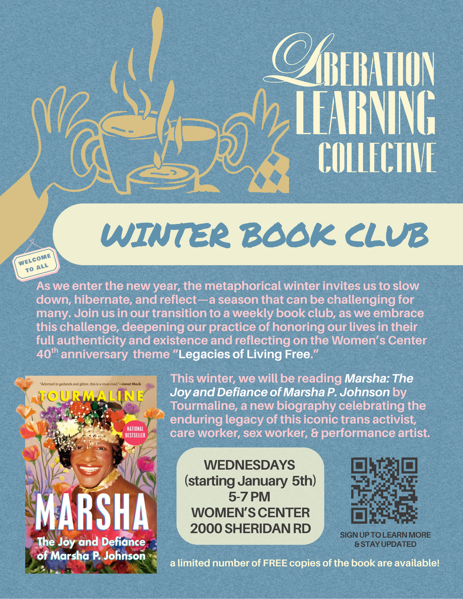 On a sky blue background is, from top to bottom, a yellow graphic of two illustrated hands clinking tea cups with small sign “welcome to all,” “Liberation Learning Collective winter book club” in yellow script, book cover of Marsha P. Johnson with flowers growing out, pink text “As we enter the new year, the metaphorical winter invites us to slow down, hibernate, and reflect—a season that can be challenging for many. Join us in our transition to a weekly book club, as we embrace this challenge, deepening our practice of honoring our lives in their full authenticity and existence and reflecting on the Women’s Center 40th anniversary theme “Legacies of Living Free.” This winter, we will be reading Marsha: The Joy and Defiance of Marsha P. Johnson by Tourmaline, a new biography celebrating the enduring legacy of this iconic trans activist, care worker, sex worker, & performance artist. Wednesdays (starting January 7th) 5-7 PM Women’s Center 2000 Sheridan RD,” QR code, and “sign up to learn more & stay updated,” “a limited number of FREE copies of the book are available!”