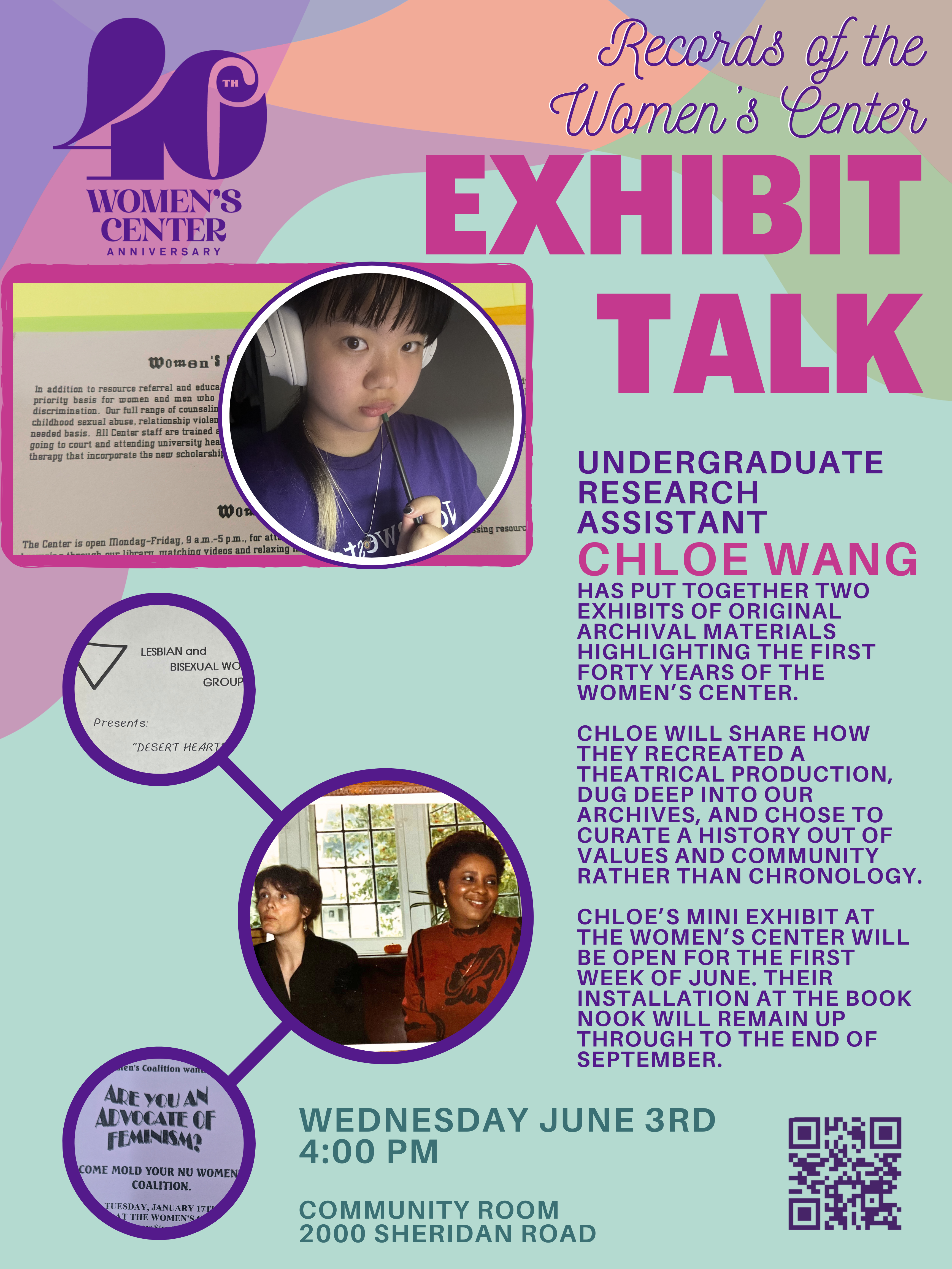 Overlapping translucent multicolor shapes form the top border to this pale green page. In the top left there is a fortieth anniversary women's center logo in purple. At the top right in in purple and white cursive it reads, "Records of the Women's Center," followed by giant fuscia block letters, "Exhibit Talk" The remaining texts runs down the right side of the page in a half sheet column of purple, fuscia and then dark green writing. It reads, "Undergraduate research assistant Chloe Wang has put together two exhibits of original archival materials highlighting the first forty years of the women’s center. Chloe will share how they recreated a theatrical production, dug deep into our archives, and chose to curate a history out of values and community rather than chronology. Chloe’s mini exhibit at the women’s center will be open for the first week of June. Their installation at the book nook will remain up through to the end of September. Wednesday June 3rd. 4:00 pm. Community room, 2000 Sheridan Road. There is also a QR code to register. The left half of the page contains images. There is a fuscia background and over it a photo of an archival object (a women's center mailed newsletter from the late nineties or early aughts). It serves as a frame for a circular headshot photo of Chloe. Hannah is a young Asian person with black hair that is blonde at the tip where it crosses over her shoulder. She is wearing white over-ear headphones and holding a black pen just below their lip. They have on a purple Northwestern t-shirt.